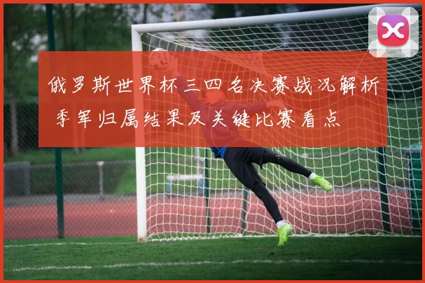 俄罗斯世界杯三四名决赛战况解析 季军归属结果及关键比赛看点