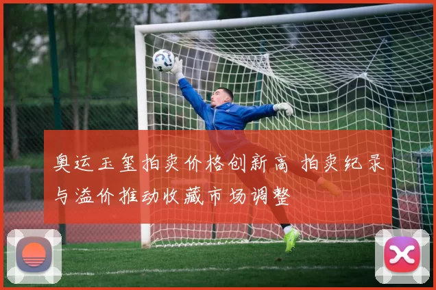 奥运玉玺拍卖价格创新高 拍卖纪录与溢价推动收藏市场调整