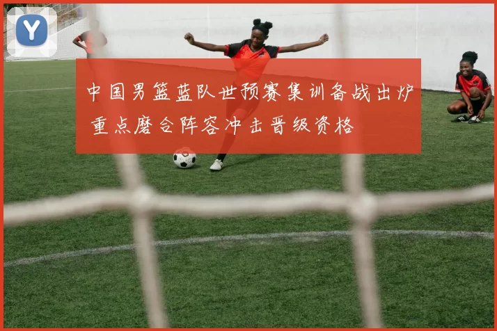 中国男篮蓝队世预赛集训备战出炉 重点磨合阵容冲击晋级资格