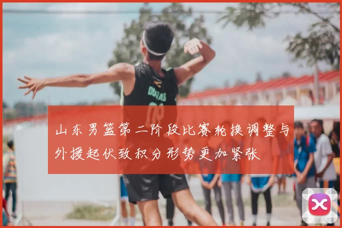 山东男篮第二阶段比赛轮换调整与外援起伏致积分形势更加紧张