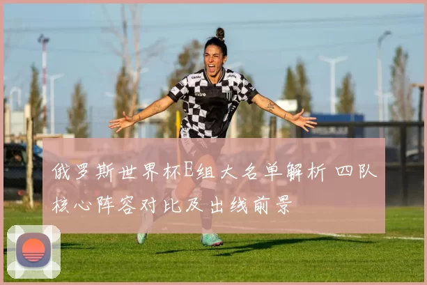 俄罗斯世界杯E组大名单解析 四队核心阵容对比及出线前景