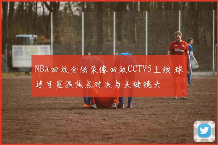 NBA回放全场录像回放CCTV5上线 球迷可重温焦点对决与关键镜头