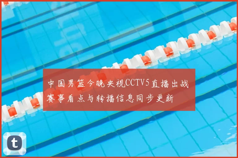 中国男篮今晚央视CCTV5直播出战 赛事看点与转播信息同步更新