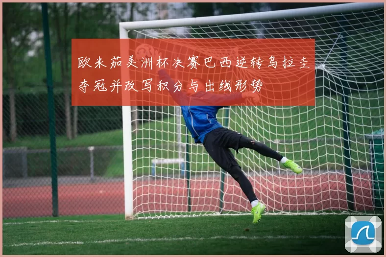 欧米茄美洲杯决赛巴西逆转乌拉圭夺冠并改写积分与出线形势