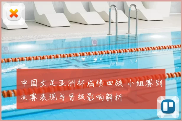 中国女足亚洲杯成绩回顾 小组赛到决赛表现与晋级影响解析