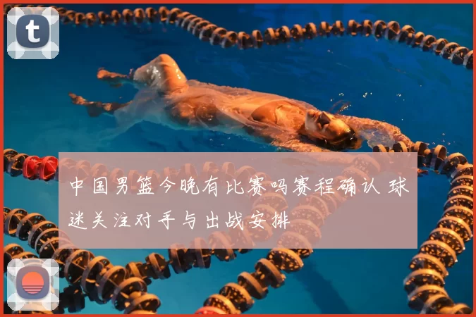 中国男篮今晚有比赛吗赛程确认 球迷关注对手与出战安排