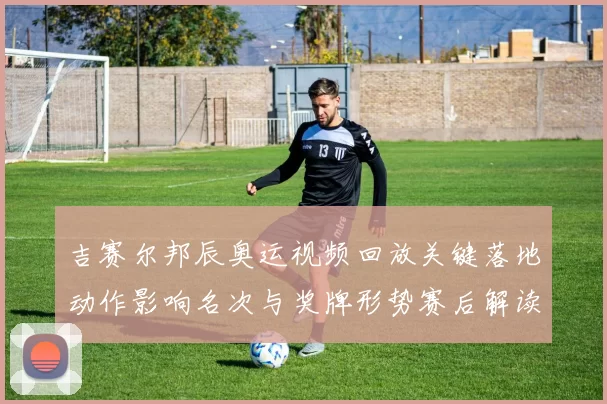 吉赛尔邦辰奥运视频回放关键落地动作影响名次与奖牌形势赛后解读