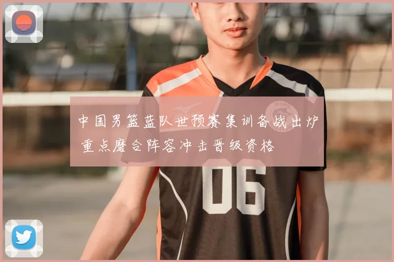 中国男篮蓝队世预赛集训备战出炉 重点磨合阵容冲击晋级资格