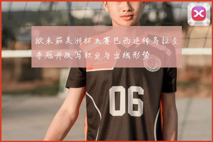 欧米茄美洲杯决赛巴西逆转乌拉圭夺冠并改写积分与出线形势