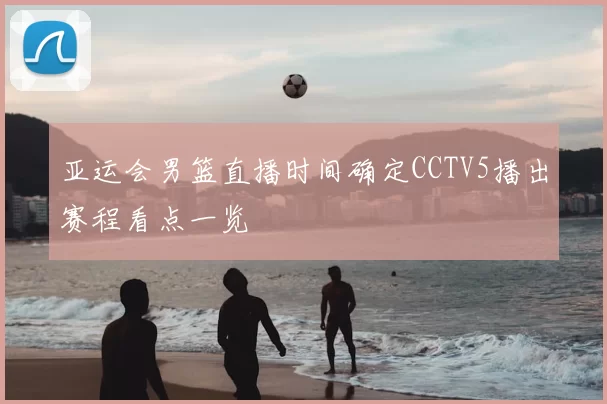 亚运会男篮直播时间确定CCTV5播出赛程看点一览
