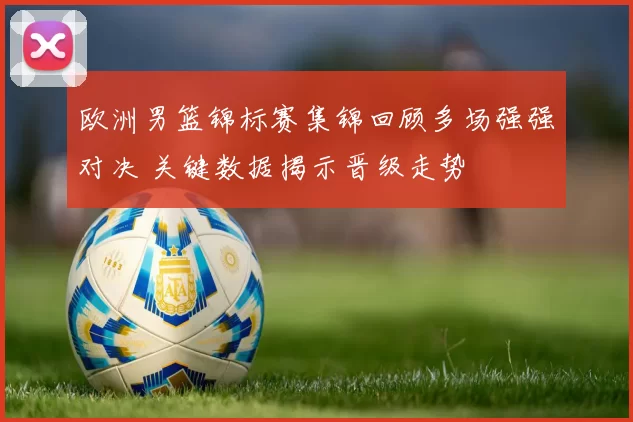 欧洲男篮锦标赛集锦回顾多场强强对决 关键数据揭示晋级走势
