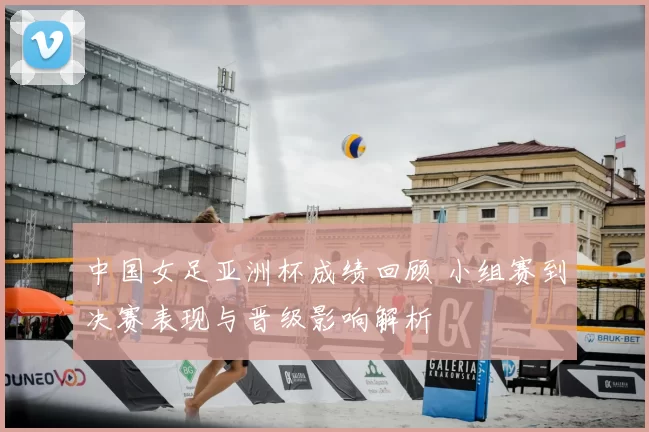 中国女足亚洲杯成绩回顾 小组赛到决赛表现与晋级影响解析