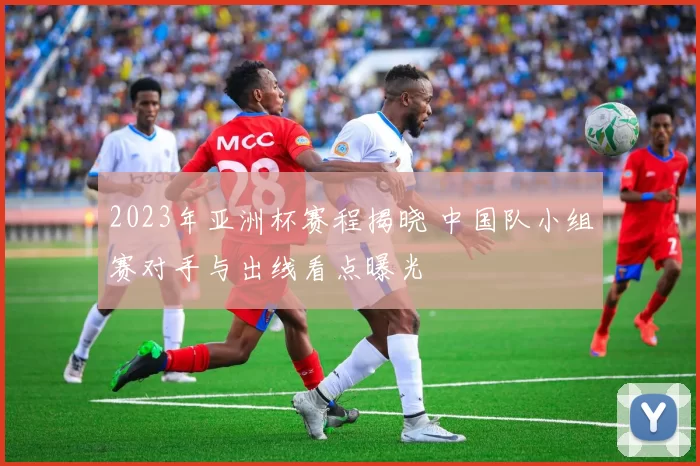 2023年亚洲杯赛程揭晓 中国队小组赛对手与出线看点曝光