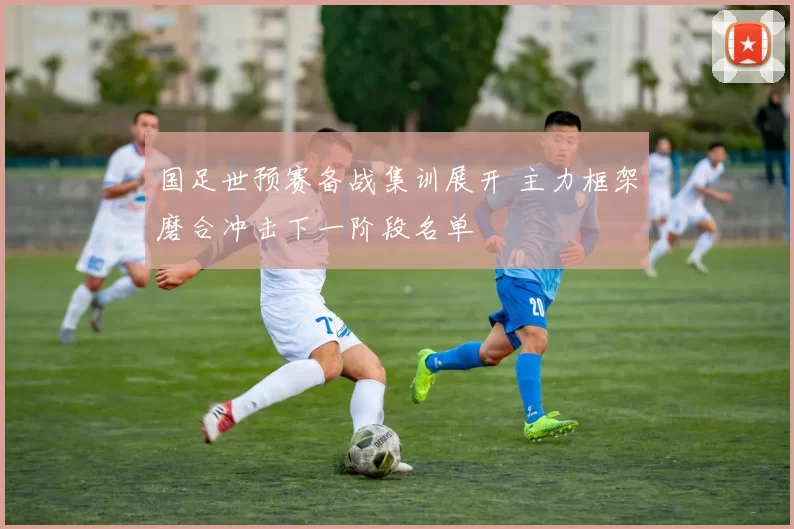 国足世预赛备战集训展开 主力框架磨合冲击下一阶段名单