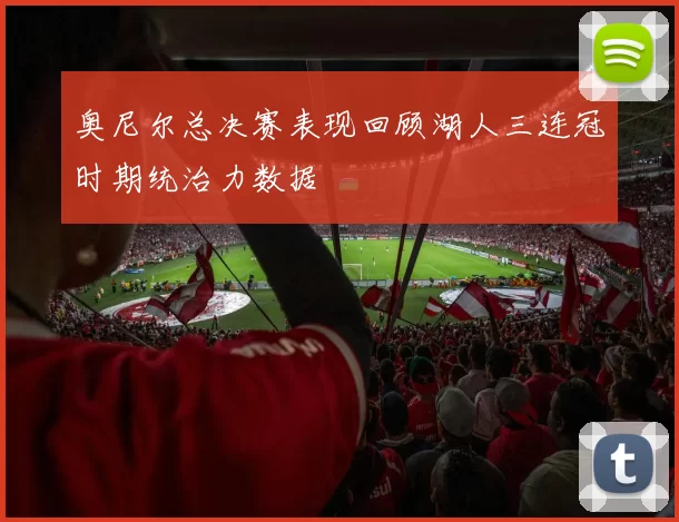 奥尼尔总决赛表现回顾湖人三连冠时期统治力数据