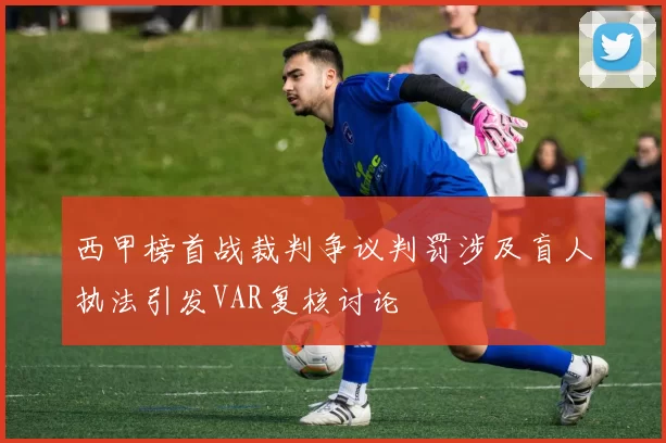 西甲榜首战裁判争议判罚涉及盲人执法引发VAR复核讨论