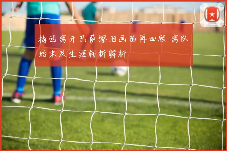 梅西离开巴萨擦泪画面再回顾 离队始末及生涯转折解析