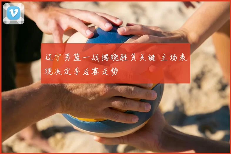 辽宁男篮一战揭晓胜负关键 主场表现决定季后赛走势