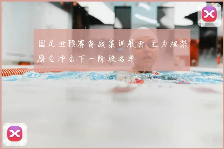 国足世预赛备战集训展开 主力框架磨合冲击下一阶段名单