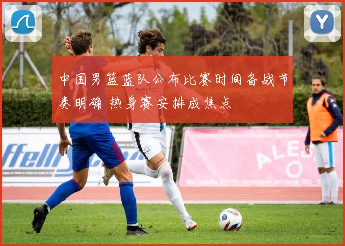 中国男篮蓝队公布比赛时间备战节奏明确 热身赛安排成焦点