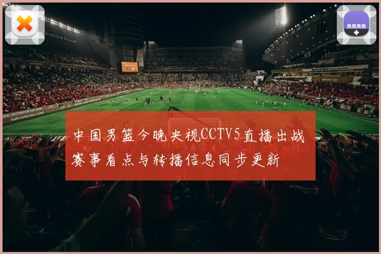 中国男篮今晚央视CCTV5直播出战 赛事看点与转播信息同步更新